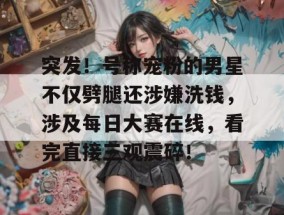突发！号称宠粉的男星不仅劈腿还涉嫌洗钱，涉及每日大赛在线，看完直接三观震碎！