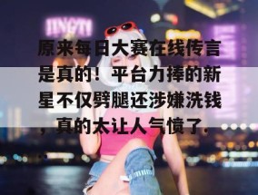 原来每日大赛在线传言是真的！平台力捧的新星不仅劈腿还涉嫌洗钱，真的太让人气愤了...