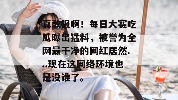 真敢报啊!每日大赛吃瓜曝出猛料,被誉为全网最干净的网红居然...现在这网络环境也是没谁了。 第1张 真敢报啊!每日大赛吃瓜曝出猛料,被誉为全网最干净的网红居然...现在这网络环境也是没谁了。 第1张