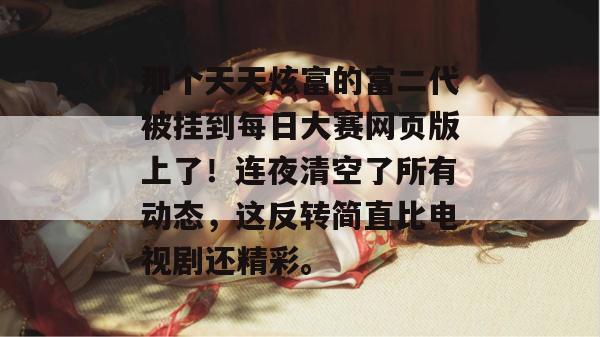 那个天天炫富的富二代被挂到每日大赛网页版上了!连夜清空了所有动态,这反转简直比电视剧还精彩。 第1张 那个天天炫富的富二代被挂到每日大赛网页版上了!连夜清空了所有动态,这反转简直比电视剧还精彩。 第1张